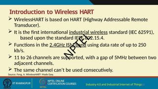 Introduction to Wireless HART
Industry 4.0 and Industrial Internet of Things23
 WirelessHART is based on HART (Highway Addressable Remote
Transducer).
 It is the first international industrial wireless standard (IEC 62591),
based upon the standard IEEE 802.15.4.
 Functions in the 2.4GHz ISM band using data rate of up to 250
kb/s.
 11 to 26 channels are supported, with a gap of 5MHz between two
adjacent channels.
 The same channel can’t be used consecutively.
Source: Feng, A. WirelessHART- Made Easy.
N
P
T
E
L
 