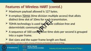 Features of Wireless HART (contd.)
Industry 4.0 and Industrial Internet of Things25
 Maximum payload allowed is 127 bytes.
 It employs TDMA (time division multiple access) that allots
distinct time slot of 10ms for each transmission.
 TDMA technology is used to provide collision free and
deterministic communications.
 A sequence of 100 consecutive time slots per second is grouped
into a super frame.
 Slot sizes and the super frame length are fixed.
Source: Salman, T. and Jain, R. (2017). A Survey of Protocols and Standards for Internet of Things.
N
P
T
E
L
 