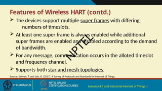 Features of Wireless HART (contd.)
Industry 4.0 and Industrial Internet of Things26
 The devices support multiple super frames with differing
numbers of timeslots.
 At least one super frame is always enabled while additional
super frames are enabled and disabled according to the demand
of bandwidth.
 For any message, communication occurs in the alloted timeslot
and frequency channel.
 Supports both star and mesh topologies.
Source: Salman, T. and Jain, R. (2017). A Survey of Protocols and Standards for Internet of Things.
N
P
T
E
L
 