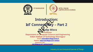 Introduction:
IoT Connectivity – Part 2
Industry 4.0 and Industrial Internet of Things1
Dr. Sudip Misra
Professor
Department of Computer Science and Engineering
Indian Institute of Technology Kharagpur
Email: smisra@sit.iitkgp.ernet.in
Website: http://cse.iitkgp.ac.in/~smisra/
Research Lab:
cse.iitkgp.ac.in/~smisra/swan/
N
P
T
E
L
 