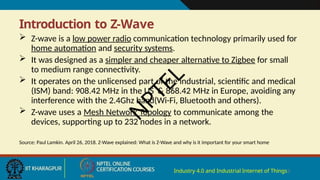 Introduction to Z-Wave
Industry 4.0 and Industrial Internet of Things3
 Z-wave is a low power radio communication technology primarily used for
home automation and security systems.
 It was designed as a simpler and cheaper alternative to Zigbee for small
to medium range connectivity.
 It operates on the unlicensed part of the industrial, scientific and medical
(ISM) band: 908.42 MHz in the US & 868.42 MHz in Europe, avoiding any
interference with the 2.4Ghz band(Wi-Fi, Bluetooth and others).
 Z-wave uses a Mesh Network Topology to communicate among the
devices, supporting up to 232 nodes in a network.
Source: Paul Lamkin. April 26, 2018. Z-Wave explained: What is Z-Wave and why is it important for your smart home
N
P
T
E
L
 