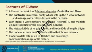 Features of Z-Wave
Industry 4.0 and Industrial Internet of Things4
 A Z-wave network has 2 device categories: Controller and Slave
 The Controller is a central entity which sets up the Z-wave network
and manages other slave devices in the network.
 Each logical Z-wave network has 1 Home (Network) ID and multiple
unique Node IDs for the devices in the network.
 The Network ID is of length 4 Bytes and Node ID is of length 1 Byte.
 The nodes can communicate only within their home network
 It offers a data rate of up to 100kbps and an average
communication range of 30 meters.
Source: Paul Lamkin. April 26, 2018. Z-Wave explained: What is Z-Wave and why is it important for your smart home
N
P
T
E
L
 