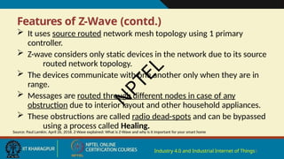 Features of Z-Wave (contd.)
Industry 4.0 and Industrial Internet of Things5
 It uses source routed network mesh topology using 1 primary
controller.
 Z-wave considers only static devices in the network due to its source
routed network topology.
 The devices communicate with one another only when they are in
range.
 Messages are routed through different nodes in case of any
obstruction due to interior layout and other household appliances.
 These obstructions are called radio dead-spots and can be bypassed
using a process called Healing.
Source: Paul Lamkin. April 26, 2018. Z-Wave explained: What is Z-Wave and why is it important for your smart home
N
P
T
E
L
 