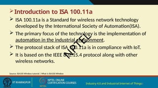 Introduction to ISA 100.11a
 ISA 100.11a is a Standard for wireless network technology
developed by the International Society of Automation(ISA).
 The primary focus of the technology is the implementation of
automation in the industrial environment.
 The protocol stack of ISA 100.11a is in compliance with IoT.
 It is based on the IEEE 802.15.4 protocol along with other
wireless networks.
Industry 4.0 and Industrial Internet of Things8
Source: ISA100 Wireless tutorial | What is ISA100 Wireless
N
P
T
E
L
 