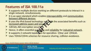Features of ISA 100.11a
Industry 4.0 and Industrial Internet of Things9
 It supports multiple devices working on different protocols to interact in a
single network, simultaneously.
 It is an open standard which enables interoperability and communication
between different devices.
 It uses the IPv6 based technology and adds the associated benefits such as
increased address space and security.
 128 bits AES encryption security.
 Hence, it offers essential scalability and reliability for industrial network.
 It supports 2 network topologies for operation: 1)Star and 2)Mesh.
 Uses TDMA/CSMA schemes for resource sharing, collision avoidance.
Source: ISA100 Wireless tutorial | What is ISA100 Wireless?
N
P
T
E
L
 