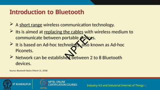 Introduction to Bluetooth
Industry 4.0 and Industrial Internet of Things12
 A short range wireless communication technology.
 Its is aimed at replacing the cables with wireless medium to
communicate between portable devices.
 It is based on Ad-hoc technology, also known as Ad-hoc
Piconets.
 Network can be established between 2 to 8 Bluetooth
devices.
Source: Bluetooth Basics (March 31, 2018)
N
P
T
E
L
 
