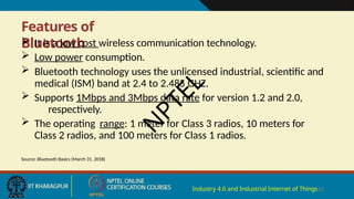 Features of
Bluetooth
Industry 4.0 and Industrial Internet of Things13
 It is a low cost wireless communication technology.
 Low power consumption.
 Bluetooth technology uses the unlicensed industrial, scientific and
medical (ISM) band at 2.4 to 2.485 GHZ.
 Supports 1Mbps and 3Mbps data rate for version 1.2 and 2.0,
respectively.
 The operating range: 1 meter for Class 3 radios, 10 meters for
Class 2 radios, and 100 meters for Class 1 radios.
Source: Bluetooth Basics (March 31, 2018)
N
P
T
E
L
 