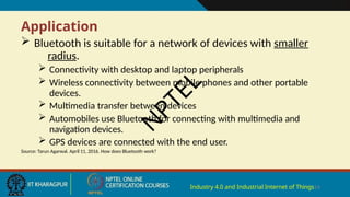 Application
Industry 4.0 and Industrial Internet of Things14
 Bluetooth is suitable for a network of devices with smaller
radius.
 Connectivity with desktop and laptop peripherals
 Wireless connectivity between mobile phones and other portable
devices.
 Multimedia transfer between devices
 Automobiles use Bluetooth for connecting with multimedia and
navigation devices.
 GPS devices are connected with the end user.
Source: Tarun Agarwal. April 11, 2016. How does Bluetooth work?
N
P
T
E
L
 