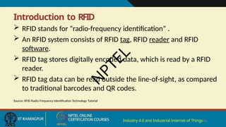 Introduction to RFID
Industry 4.0 and Industrial Internet of Things16
 RFID stands for “radio-frequency identification” .
 An RFID system consists of RFID tag, RFID reader and RFID
software.
 RFID tag stores digitally encoded data, which is read by a RFID
reader.
 RFID tag data can be read outside the line-of-sight, as compared
to traditional barcodes and QR codes.
Source: RFID Radio Frequency Identification Technology Tutorial
N
P
T
E
L
 