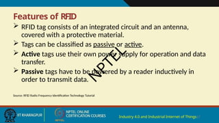 Features of RFID
Industry 4.0 and Industrial Internet of Things17
 RFID tag consists of an integrated circuit and an antenna,
covered with a protective material.
 Tags can be classified as passive or active.
 Active tags use their own power supply for operation and data
transfer.
 Passive tags have to be powered by a reader inductively in
order to transmit data.
Source: RFID Radio Frequency Identification Technology Tutorial
N
P
T
E
L
 