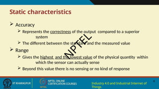 Static characteristics
8
Industry 4.0 and Industrial Internet of
Things
 Accuracy
 Represents the correctness of the output compared to a superior
system
 The different between the standard and the measured value
 Range
 Gives the highest and the lowest value of the physical quantity within
which the sensor can actually sense
 Beyond this value there is no sensing or no kind of response
N
P
T
E
L
 
