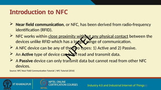 Introduction to NFC
Industry 4.0 and Industrial Internet of Things20
 Near field communication, or NFC, has been derived from radio-frequency
identification (RFID).
 NFC works within close proximity without any physical contact between the
devices unlike RFID which has a longer range of communication.
 A NFC device can be any of the two types: 1) Active and 2) Passive.
 An Active type of device can both read and transmit data.
 A Passive device can only transmit data but cannot read from other NFC
devices.
Source: NFC Near Field Communication Tutorial | NFC Tutorial (2016)
N
P
T
E
L
 