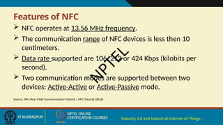 Features of NFC
Industry 4.0 and Industrial Internet of Things21
 NFC operates at 13.56 MHz frequency.
 The communication range of NFC devices is less then 10
centimeters.
 Data rate supported are 106, 212 or 424 Kbps (kilobits per
second).
 Two communication modes are supported between two
devices: Active-Active or Active-Passive mode.
Source: NFC Near Field Communication Tutorial | NFC Tutorial (2016)
N
P
T
E
L
 