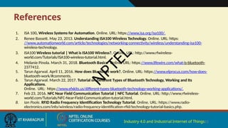 References
Industry 4.0 and Industrial Internet of Things23
1. ISA 100, Wireless Systems for Automation. Online. URL: https://www.isa.org/isa100/.
2. Renee Bassett. May 23, 2013. Understanding ISA100 Wireless Technology. Online. URL: https:
//www.automationworld.com/article/technologies/networking-connectivity/wireless/understanding-isa100-
wireless-technology.
3. ISA100 Wireless tutorial | What is ISA100 Wireless?. Online. URL: http://www.rfwireless-
world.com/Tutorials/ISA100-wireless-tutorial.html.
4. Melanie Pinola. March 31, 2018. Bluetooth Basics. Online. URL: https://www.lifewire.com/what-is-bluetooth-
2377412.
5. Tarun Agarwal. April 11, 2016. How does Bluetooth work?. Online. URL: https://www.elprocus.com/how-does-
bluetooth-work/#comments.
6. Tarun Agarwal. March 22, 2017. Tutorial on Different Types of Bluetooth Technology, Working and Its
Applications.
Online. URL: https://www.efxkits.us/different-types-bluetooth-technology-working-applications/.
7. Feb 23, 2016. NFC Near Field Communication Tutorial | NFC Tutorial. Online. URL: http://www.rfwireless-
world.com/Tutorials/NFC-Near-Field-Communication-tutorial.html.
8. Ian Poole. RFID Radio Frequency Identification Technology Tutorial. Online. URL: https://www.radio-
electronics.com/info/wireless/radio-frequency-identification-rfid/technology-tutorial-basics.php.
N
P
T
E
L
 