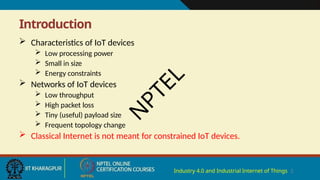 Introduction
Industry 4.0 and Industrial Internet of Things 2
 Characteristics of IoT devices
 Low processing power
 Small in size
 Energy constraints
 Networks of IoT devices
 Low throughput
 High packet loss
 Tiny (useful) payload size
 Frequent topology change
 Classical Internet is not meant for constrained IoT devices.
N
P
T
E
L
 