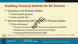 Enabling Classical Internet for IoT Devices
Industry 4.0 and Industrial Internet of Things5
 Proprietary non-IP based solution
 Vendor specific gateways
 Vendor specific APIs
 Internet Engineering Task Force (IETF) IP based solution
 Three work groups
 IPv6 over Low power Wireless Personal Area Networks (6LoWPAN)
 Routing Over Low power and Lossy networks (ROLL)
 Constrained RESTful Environments (CoRE)
Source: I. Ishaq, et al. , "IETF standardization in the field of the internet of things (IoT): a survey", J. of Sens. and Act. Netw. 2, vol. 2 (2013):
235-287.
N
P
T
E
L
 