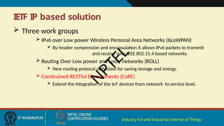 IETF IP based solution
Industry 4.0 and Industrial Internet of Things7
 Three work groups
 IPv6 over Low power Wireless Personal Area Networks (6LoWPAN)
 By header compression and encapsulation it allows IPv6 packets to transmit
and receive over IEEE 802.15.4 based networks.
 Routing Over Low power and Lossy networks (ROLL)
 New routing protocol optimized for saving storage and energy.
 Constrained RESTful Environments (CoRE)
 Extend the Integration of the IoT devices from network to service level.
N
P
T
E
L
 