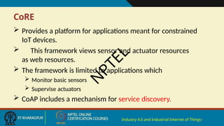 CoRE
Industry 4.0 and Industrial Internet of Things9
 Provides a platform for applications meant for constrained
IoT devices.
 This framework views sensor and actuator resources
as web resources.
 The framework is limited to applications which
 Monitor basic sensors
 Supervise actuators
 CoAP includes a mechanism for service discovery.
N
P
T
E
L
 