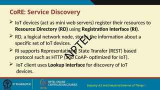 CoRE: Service Discovery
Industry 4.0 and Industrial Internet of Things10
 IoT devices (act as mini web servers) register their resources to
Resource Directory (RD) using Registration Interface (RI).
 RD, a logical network node, stores the information about a
specific set of IoT devices.
 RI supports Representational State Transfer (REST) based
protocol such as HTTP (and CoAP- optimized for IoT).
 IoT client uses Lookup interface for discovery of IoT
devices.
N
P
T
E
L
 