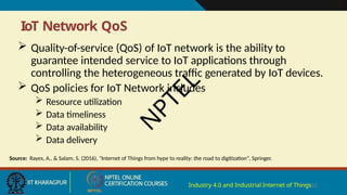 IoT Network QoS
Industry 4.0 and Industrial Internet of Things12
 Quality-of-service (QoS) of IoT network is the ability to
guarantee intended service to IoT applications through
controlling the heterogeneous traffic generated by IoT devices.
 QoS policies for IoT Network includes
 Resource utilization
 Data timeliness
 Data availability
 Data delivery
Source: Rayes, A., & Salam, S. (2016), "Internet of Things from hype to reality: the road to digitization", Springer.
N
P
T
E
L
 