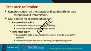 Resource utilization
Industry 4.0 and Industrial Internet of Things13
 Requires control on the storage and bandwidth for data
reception and transmission.
 QoS policies for resource utilization:
 Resource limit policy
 Controls the amount of message buffering
 Useful for memory constrained IoT devices
 Time filter policy
 Controls the data sampling rate (interarrival time) to avoid buffer
overflow
 Controls network bandwidth, memory, and processing power
Source: Rayes, A., & Salam, S. (2016), "Internet of Things from hype to reality: the road to digitization", Springer.
N
P
T
E
L
 