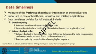 Data timeliness
Industry 4.0 and Industrial Internet of Things14
 Measure of the freshness of particular information at the receiver end
 Important in case of healthcare, industrial and military applications
 Data timeliness policies for IoT network include
 Deadline policy
 Provides maximum interarrival time of data
 Drops the stale data; notify the missed deadline to the application end
 Latency budget policy
 Latency budget is the maximum time difference between the data transmission
and reception from source end to the receiver end.
 Provides priority to applications having higher urgency
Source: Rayes, A., & Salam, S. (2016), "Internet of Things from hype to reality: the road to digitization", Springer.
N
P
T
E
L
 