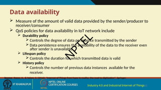 Data availability
Industry 4.0 and Industrial Internet of Things15
 Measure of the amount of valid data provided by the sender/producer to
receiver/consumer
 QoS policies for data availability in IoT network include
 Durability policy
 Controls the degree of data persistence transmitted by the sender
 Data persistence ensures the availability of the data to the receiver even
after sender is unavailable
 Lifespan policy
 Controls the duration for which transmitted data is valid
 History policy
 Controls the number of previous data instances available for the
receiver.
Source: Rayes, A., & Salam, S. (2016), "Internet of Things from hype to reality: the road to digitization", Springer.
N
P
T
E
L
 