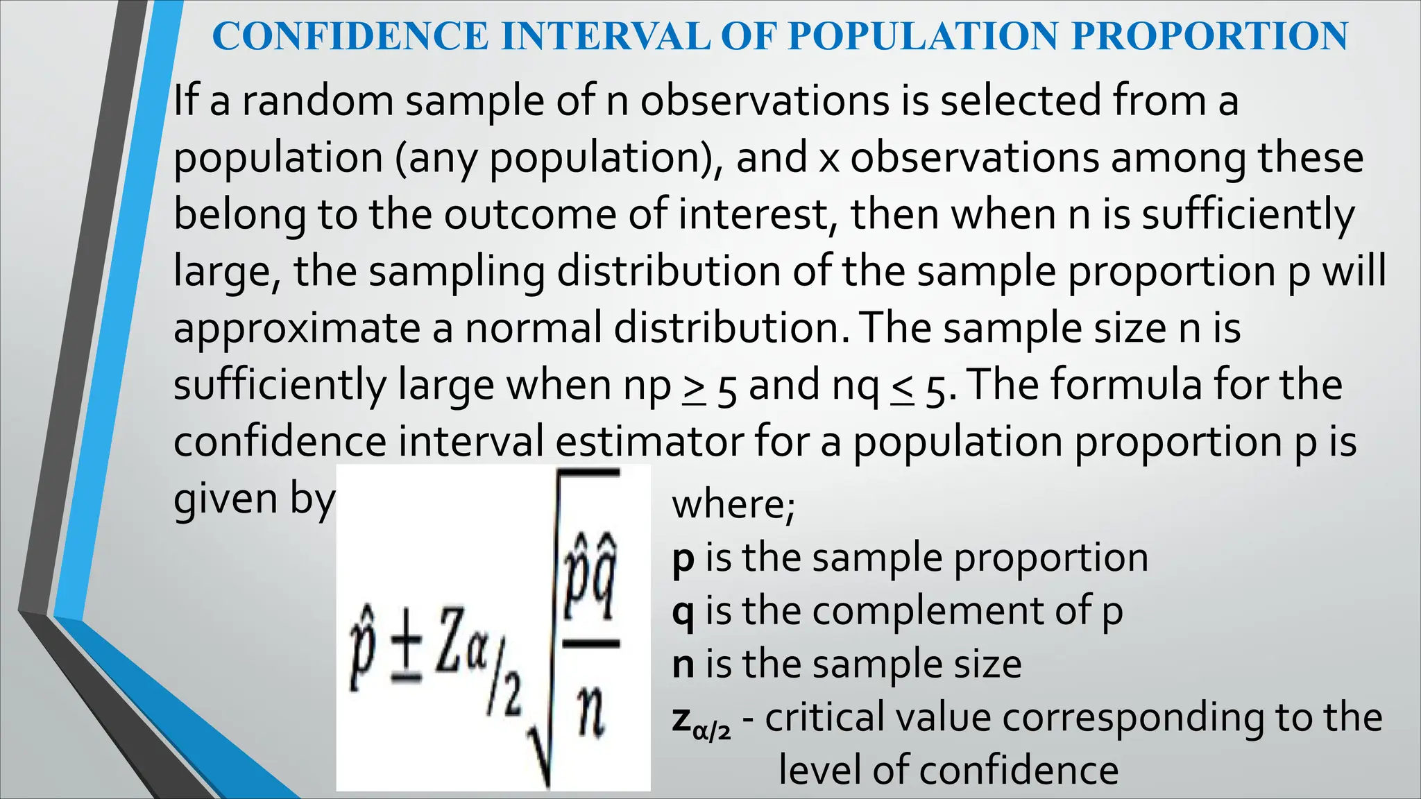 CONFIDENCE INTERVAL OF POPULATION PROPORTION
If a random sample of n observations is selected from a
population (any population), and x observations among these
belong to the outcome of interest, then when n is sufficiently
large, the sampling distribution of the sample proportion p will
approximate a normal distribution.The sample size n is
sufficiently large when np > 5 and nq < 5.The formula for the
confidence interval estimator for a population proportion p is
given by where;
p is the sample proportion
q is the complement of p
n is the sample size
zα/2 - critical value corresponding to the
level of confidence
 