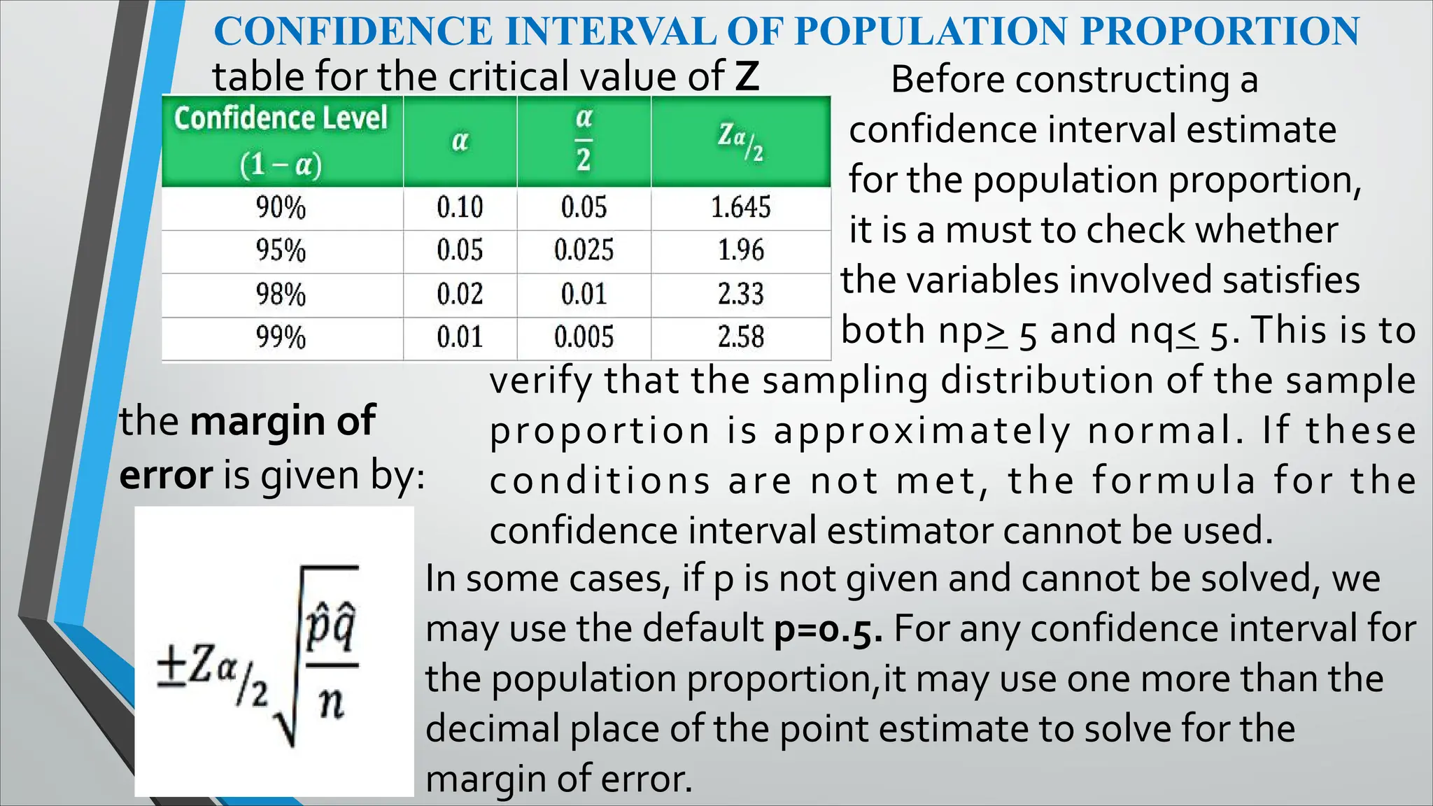 CONFIDENCE INTERVAL OF POPULATION PROPORTION
table for the critical value of Z
the margin of
error is given by:
Before constructing a
confidence interval estimate
for the population proportion,
it is a must to check whether
the variables involved satisfies
both np> 5 and nq< 5. This is to
verify that the sampling distribution of the sample
proportion is approximately normal. If these
conditions are not met, the formula for the
confidence interval estimator cannot be used.
In some cases, if p is not given and cannot be solved, we
may use the default p=0.5. For any confidence interval for
the population proportion,it may use one more than the
decimal place of the point estimate to solve for the
margin of error.
 