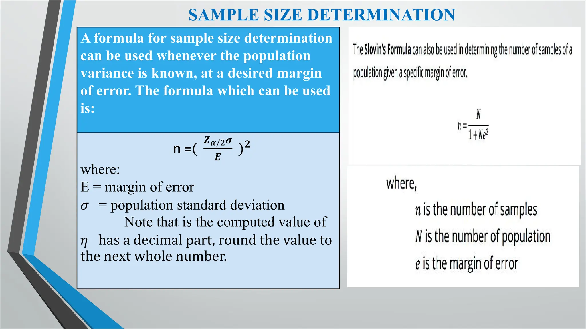 SAMPLE SIZE DETERMINATION
A formula for sample size determination
can be used whenever the population
variance is known, at a desired margin
of error. The formula which can be used
is:
n =(
��/��
�
)�
where:
E = margin of error
� = population standard deviation
Note that is the computed value of
� has a decimal part, round the value to
the next whole number.
 