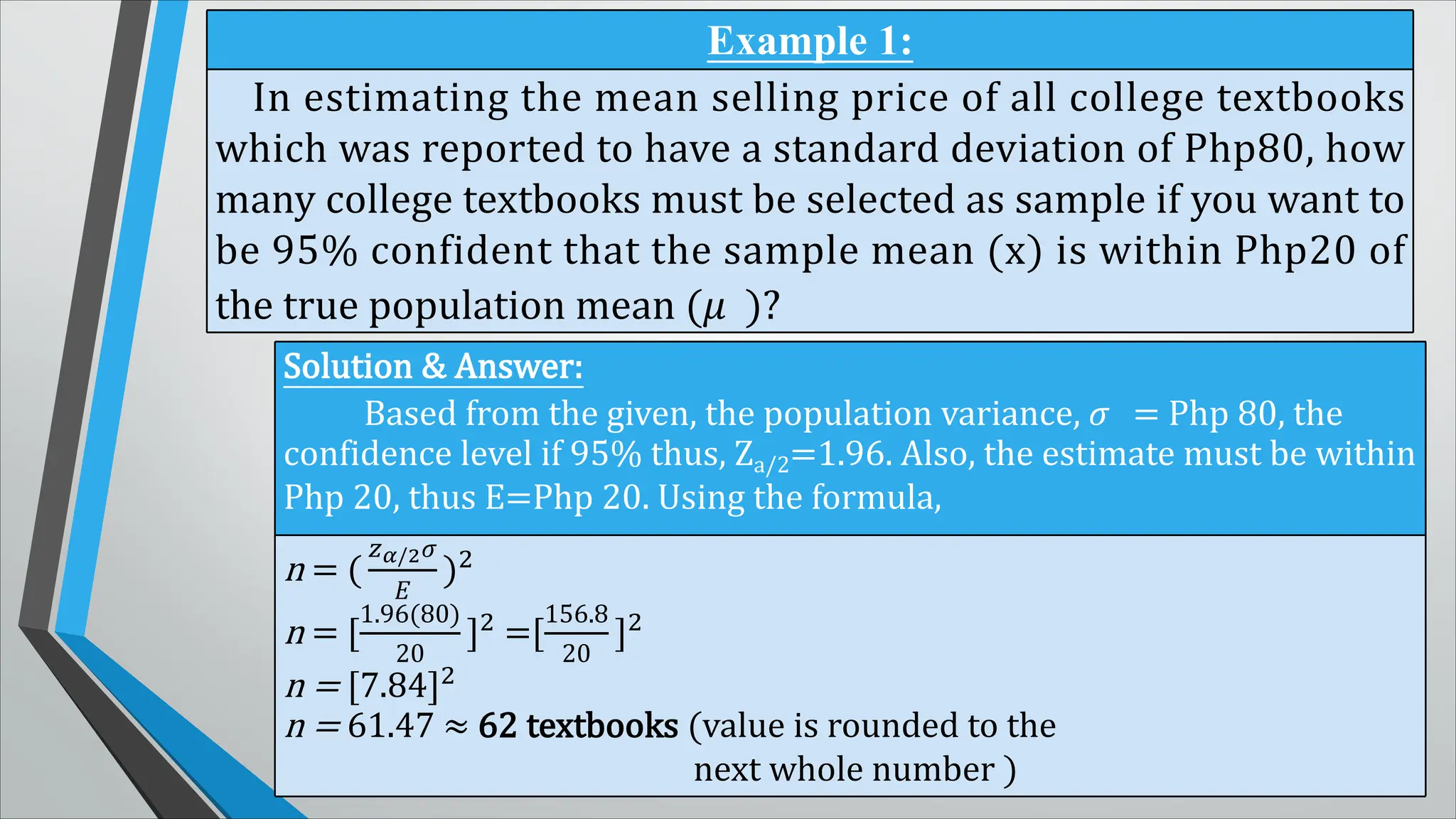 Example 1:
In estimating the mean selling price of all college textbooks
which was reported to have a standard deviation of Php80, how
many college textbooks must be selected as sample if you want to
be 95% confident that the sample mean (x) is within Php20 of
the true population mean (� )?
Solution & Answer:
Based from the given, the population variance, � = Php 80, the
confidence level if 95% thus, Za/2=1.96. Also, the estimate must be within
Php 20, thus E=Php 20. Using the formula,
n = (
��/2�
�
)2
n = [
1.96(80)
20
]2 =[
156.8
20
]2
n = [7.84]2
n = 61.47 ≈ 62 textbooks (value is rounded to the
next whole number )
 