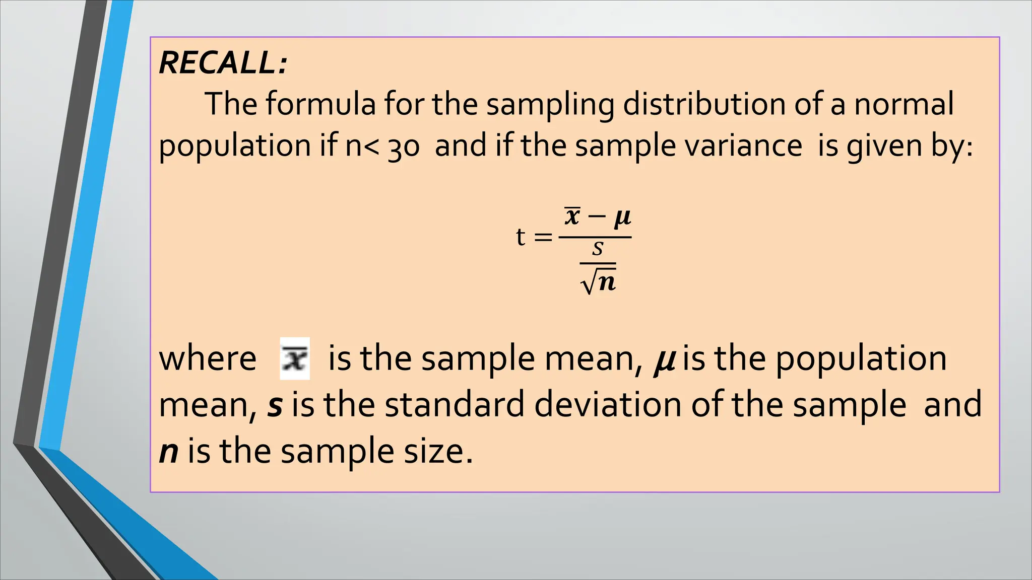 RECALL:
The formula for the sampling distribution of a normal
population if n< 30 and if the sample variance is given by:
t =
� − �
�
�
where is the sample mean, μ is the population
mean, s is the standard deviation of the sample and
n is the sample size.
 