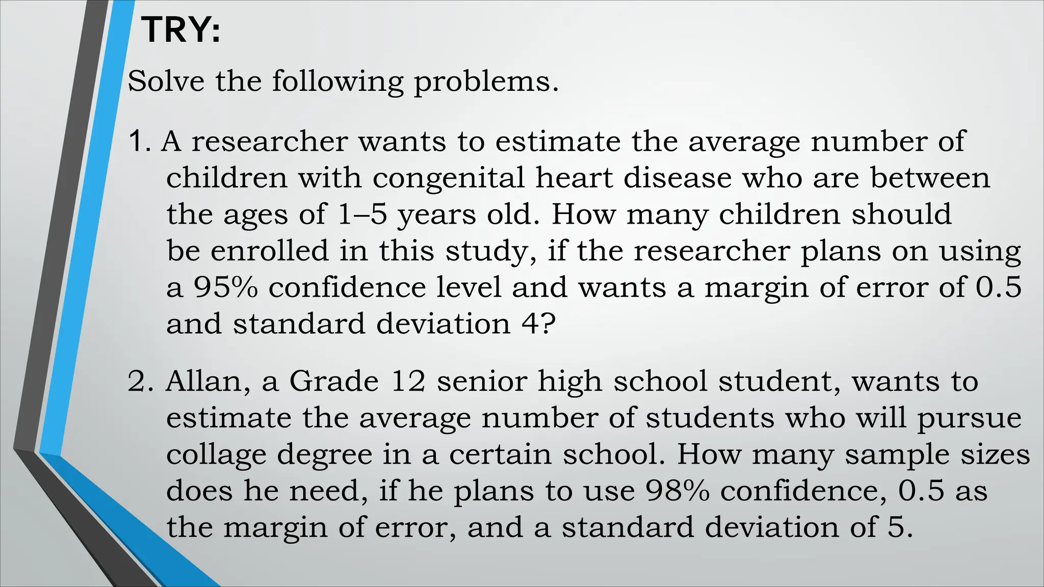 TRY:
Solve the following problems.
1. A researcher wants to estimate the average number of
children with congenital heart disease who are between
the ages of 1–5 years old. How many children should
be enrolled in this study, if the researcher plans on using
a 95% confidence level and wants a margin of error of 0.5
and standard deviation 4?
2. Allan, a Grade 12 senior high school student, wants to
estimate the average number of students who will pursue
collage degree in a certain school. How many sample sizes
does he need, if he plans to use 98% confidence, 0.5 as
the margin of error, and a standard deviation of 5.
 