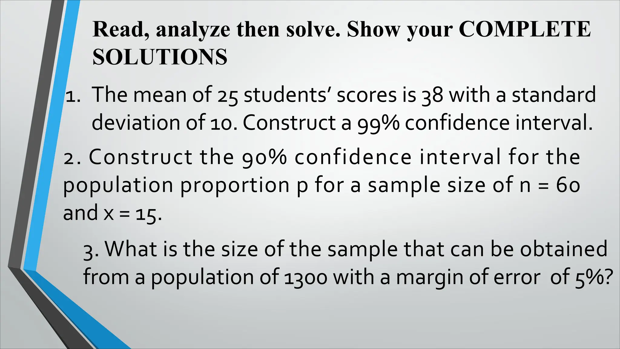 Read, analyze then solve. Show your COMPLETE
SOLUTIONS
1. The mean of 25 students’ scores is 38 with a standard
deviation of 10. Construct a 99% confidence interval.
2. Construct the 90% confidence interval for the
population proportion p for a sample size of n = 60
and x = 15.
3. What is the size of the sample that can be obtained
from a population of 1300 with a margin of error of 5%?
 