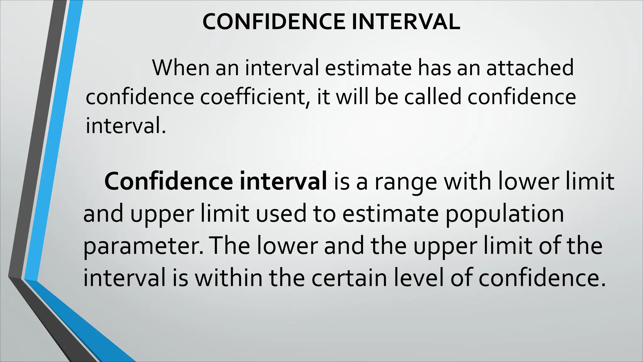 CONFIDENCE INTERVAL
When an interval estimate has an attached
confidence coefficient, it will be called confidence
interval.
Confidence interval is a range with lower limit
and upper limit used to estimate population
parameter.The lower and the upper limit of the
interval is within the certain level of confidence.
 