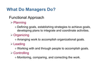 What Do Managers Do?
• Functional Approach
Planning
 Defining goals, establishing strategies to achieve goals,
developing plans to integrate and coordinate activities.
Organizing
 Arranging work to accomplish organizational goals.
Leading
 Working with and through people to accomplish goals.
Controlling
 Monitoring, comparing, and correcting the work.
 