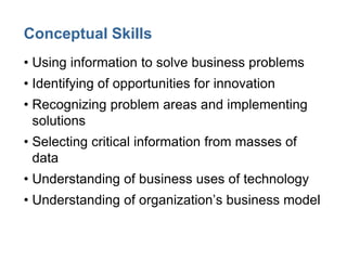 Conceptual Skills
• Using information to solve business problems
• Identifying of opportunities for innovation
• Recognizing problem areas and implementing
solutions
• Selecting critical information from masses of
data
• Understanding of business uses of technology
• Understanding of organization’s business model
 