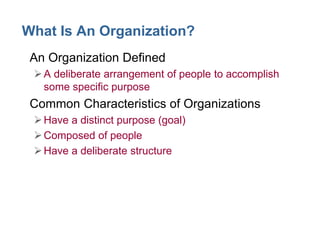 What Is An Organization?
• An Organization Defined
A deliberate arrangement of people to accomplish
some specific purpose
• Common Characteristics of Organizations
Have a distinct purpose (goal)
Composed of people
Have a deliberate structure
 