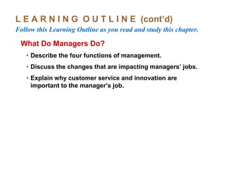 L E A R N I N G O U T L I N E (cont’d)
Follow this Learning Outline as you read and study this chapter.
What Do Managers Do?
• Describe the four functions of management.
• Discuss the changes that are impacting managers’ jobs.
• Explain why customer service and innovation are
important to the manager’s job.
 