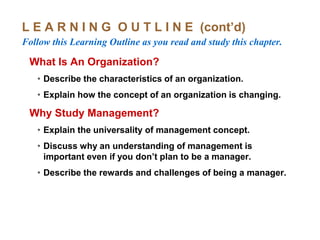 L E A R N I N G O U T L I N E (cont’d)
Follow this Learning Outline as you read and study this chapter.
What Is An Organization?
• Describe the characteristics of an organization.
• Explain how the concept of an organization is changing.
Why Study Management?
• Explain the universality of management concept.
• Discuss why an understanding of management is
important even if you don’t plan to be a manager.
• Describe the rewards and challenges of being a manager.
 