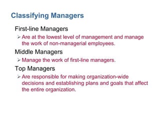 Classifying Managers
• First-line Managers
Are at the lowest level of management and manage
the work of non-managerial employees.
• Middle Managers
Manage the work of first-line managers.
• Top Managers
Are responsible for making organization-wide
decisions and establishing plans and goals that affect
the entire organization.
 