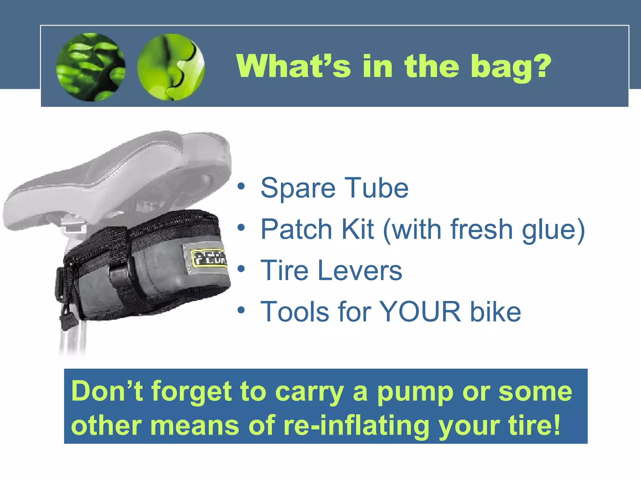 What’s in the bag? Spare Tube Patch Kit (with fresh glue) Tire Levers Tools for YOUR bike Don’t forget to carry a pump or some other means of re-inflating your tire! 