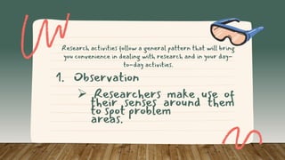 Research activities follow a general pattern that will bring
you convenience in dealing with research and in your day-
to-day activities.
1. Observation
 Researchers make use of
their senses around them
to spot problem
areas.
 