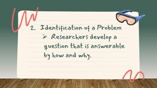 2. Identification of a Problem
 Researchers develop a
question that is answerable
by how and why.
 