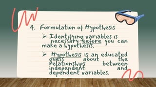 4. Formulation of Hypothesis
 Identifying variables is
necessary before you can
make a hypothesis.
 Hypothesis is an educated
guess about the
relationships between
independent and
dependent variables.
 