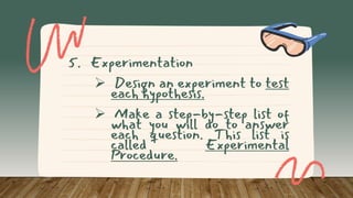 5. Experimentation
 Design an experiment to test
each hypothesis.
 Make a step-by-step list of
what you will do to answer
each question. This list is
called Experimental
Procedure.
 