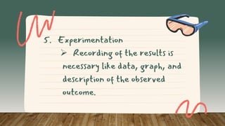5. Experimentation
 Recording of the results is
necessary like data, graph, and
description of the observed
outcome.
 