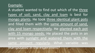 Example:
A student wanted to find out which of the three
types of soil; sand, clay and loam is best for
mongo plants. He took three identical plant pots
and filled them with the same amount of sand,
clay and loam respectively. He planted each pot
with 15 mongo seeds. He placed the pots in an
area with sunlight and watered them with the
same amount regularly. What variable was
manipulated in the experiment?
 