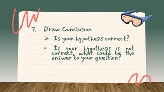 7. Draw Conclusion
 Is your hypothesis correct?
• If your hypothesis is not
correct, what could be the
answer to your question?
 