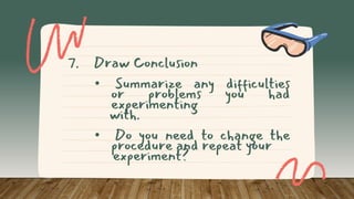 7. Draw Conclusion
• Summarize any difficulties
or problems you had
experimenting
with.
• Do you need to change the
procedure and repeat your
experiment?
 